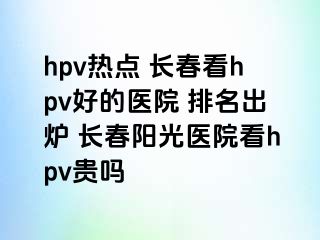 hpv热点 长春看hpv好的医院 排名出炉 长春阳光医院看hpv贵吗