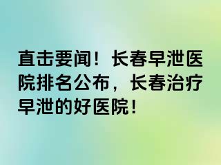 直击要闻！长春早泄医院排名公布，长春治疗早泄的好医院！