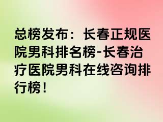 总榜发布：长春正规医院男科排名榜-长春治疗医院男科在线咨询排行榜！