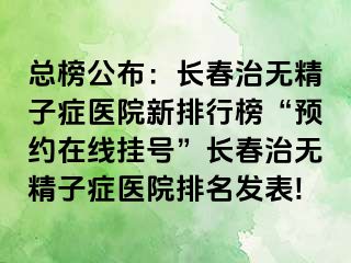 总榜公布：长春治无精子症医院新排行榜“预约在线挂号”长春治无精子症医院排名发表!