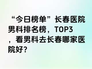 “今日榜单”长春医院男科排名榜，TOP3，看男科去长春哪家医院好？