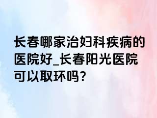 长春哪家治妇科疾病的医院好_长春阳光医院可以取环吗？