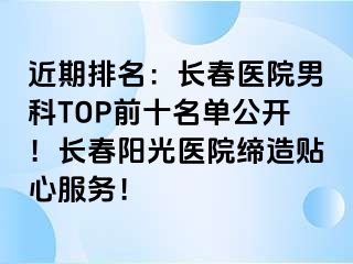 近期排名：长春医院男科TOP前十名单公开！长春阳光医院缔造贴心服务！